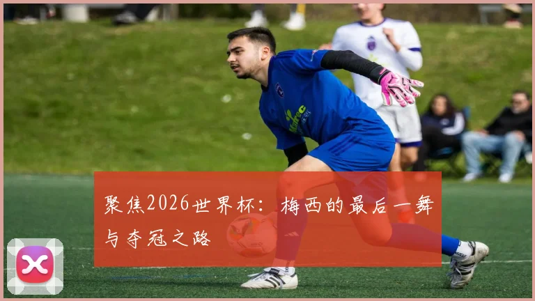 聚焦2026世界杯:梅西的最后一舞与夺冠之路