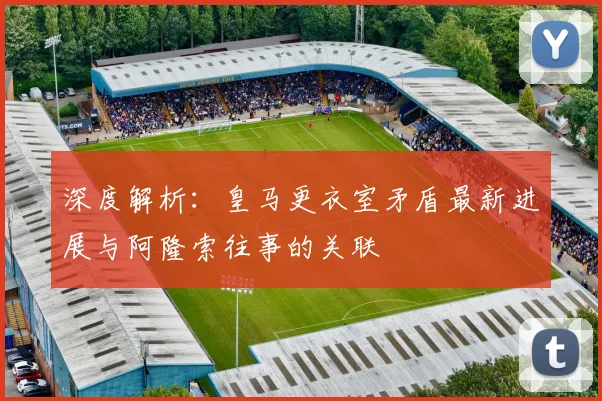 深度解析：皇马更衣室矛盾最新进展与阿隆索往事的关联
