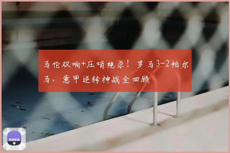 马伦双响+压哨绝杀！罗马3-2帕尔马，意甲逆转神战全回顾