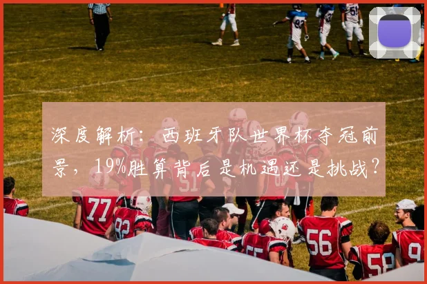深度解析：西班牙队世界杯夺冠前景，19%胜算背后是机遇还是挑战？