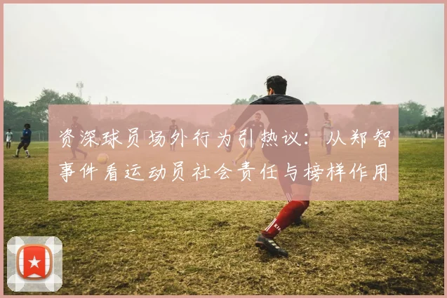 资深球员场外行为引热议:从郑智事件看运动员社会责任与榜样作用
