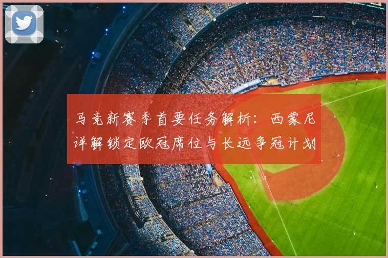 马竞新赛季首要任务解析：西蒙尼详解锁定欧冠席位与长远争冠计划